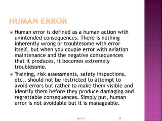  Human error is defined as a human action with
unintended consequences. There is nothing
inherently wrong or troublesome with error
itself, but when you couple error with aviation
maintenance and the negative consequences
that it produces, it becomes extremely
troublesome.
 Training, risk assessments, safety inspections,
etc., should not be restricted to attempt to
avoid errors but rather to make them visible and
identify them before they produce damaging and
regrettable consequences. Simply put, human
error is not avoidable but it is manageable.
April-15 23
 