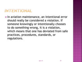  In aviation maintenance, an intentional error
should really be considered a violation. If
someone knowingly or intentionally chooses
to do something wrong, it is a violation,
which means that one has deviated from safe
practices, procedures, standards, or
regulations.
April-15 25
 