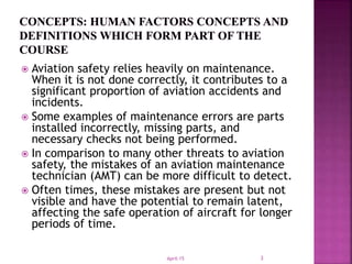  Aviation safety relies heavily on maintenance.
When it is not done correctly, it contributes to a
significant proportion of aviation accidents and
incidents.
 Some examples of maintenance errors are parts
installed incorrectly, missing parts, and
necessary checks not being performed.
 In comparison to many other threats to aviation
safety, the mistakes of an aviation maintenance
technician (AMT) can be more difficult to detect.
 Often times, these mistakes are present but not
visible and have the potential to remain latent,
affecting the safe operation of aircraft for longer
periods of time.
April-15 3
 