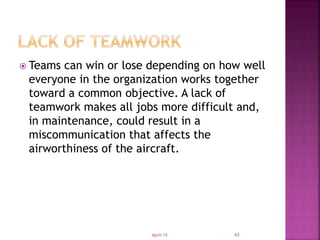  Teams can win or lose depending on how well
everyone in the organization works together
toward a common objective. A lack of
teamwork makes all jobs more difficult and,
in maintenance, could result in a
miscommunication that affects the
airworthiness of the aircraft.
April-15 43
 