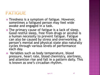  Tiredness is a symptom of fatigue. However,
sometimes a fatigued person may feel wide
awake and engaged in a task.
 The primary cause of fatigue is a lack of sleep.
Good restful sleep, free from drugs or alcohol is
a human necessity to prevent fatigue. Fatigue
can also be caused by stress and overworking. A
person’s mental and physical state also naturally
cycles through various levels of performance
each day.
 Variables such as body temperature, blood
pressure, heart rate, blood chemistry, alertness,
and attention rise and fall in a pattern daily. This
is known as one’s circadian rhythm.
April-15 47
 