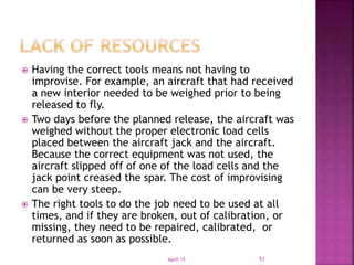  Having the correct tools means not having to
improvise. For example, an aircraft that had received
a new interior needed to be weighed prior to being
released to fly.
 Two days before the planned release, the aircraft was
weighed without the proper electronic load cells
placed between the aircraft jack and the aircraft.
Because the correct equipment was not used, the
aircraft slipped off of one of the load cells and the
jack point creased the spar. The cost of improvising
can be very steep.
 The right tools to do the job need to be used at all
times, and if they are broken, out of calibration, or
missing, they need to be repaired, calibrated, or
returned as soon as possible.
April-15 51
 
