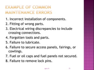 1. Incorrect installation of components.
2. Fitting of wrong parts.
3. Electrical wiring discrepancies to include
crossing connections.
4. Forgotten tools and parts.
5. Failure to lubricate.
6. Failure to secure access panels, fairings, or
cowlings.
7. Fuel or oil caps and fuel panels not secured.
8. Failure to remove lock pins.
April-15 71
 
