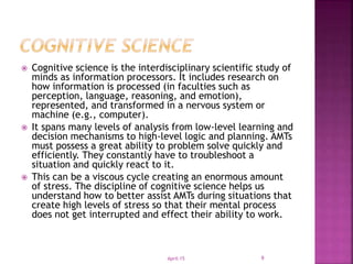  Cognitive science is the interdisciplinary scientific study of
minds as information processors. It includes research on
how information is processed (in faculties such as
perception, language, reasoning, and emotion),
represented, and transformed in a nervous system or
machine (e.g., computer).
 It spans many levels of analysis from low-level learning and
decision mechanisms to high-level logic and planning. AMTs
must possess a great ability to problem solve quickly and
efficiently. They constantly have to troubleshoot a
situation and quickly react to it.
 This can be a viscous cycle creating an enormous amount
of stress. The discipline of cognitive science helps us
understand how to better assist AMTs during situations that
create high levels of stress so that their mental process
does not get interrupted and effect their ability to work.
April-15 9
 