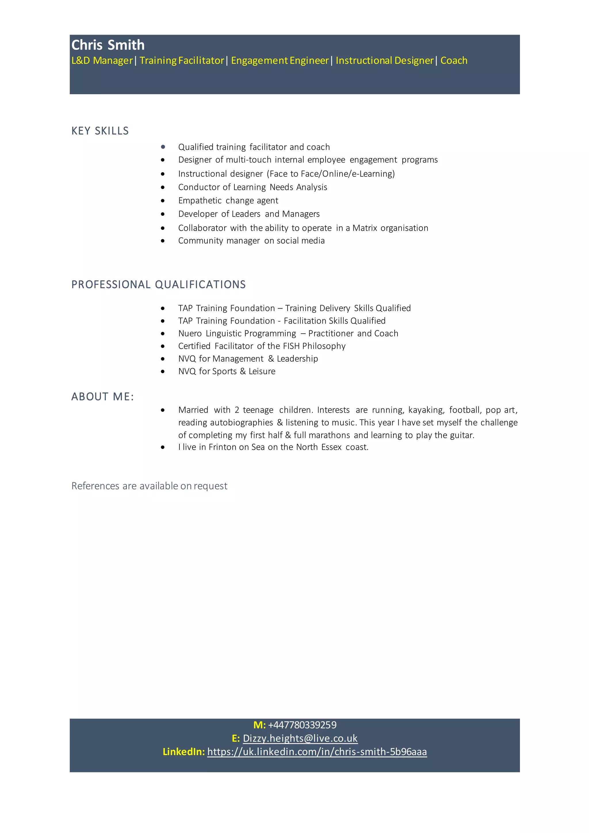 Chris Smith
L&D Manager|TrainingFacilitator|EngagementEngineer|Instructional Designer|Coach
M: +447780339259
E: Dizzy.heights@live.co.uk
LinkedIn: https://uk.linkedin.com/in/chris-smith-5b96aaa
KEY SKILLS
 Qualified training facilitator and coach
 Designer of multi-touch internal employee engagement programs
 Instructional designer (Face to Face/Online/e-Learning)
 Conductor of Learning Needs Analysis
 Empathetic change agent
 Developer of Leaders and Managers
 Collaborator with the ability to operate in a Matrix organisation
 Community manager on social media
PROFESSIONAL QUALIFICATIONS
 TAP Training Foundation – Training Delivery Skills Qualified
 TAP Training Foundation - Facilitation Skills Qualified
 Nuero Linguistic Programming – Practitioner and Coach
 Certified Facilitator of the FISH Philosophy
 NVQ for Management & Leadership
 NVQ for Sports & Leisure
ABOUT ME:
 Married with 2 teenage children. Interests are running, kayaking, football, pop art,
reading autobiographies & listening to music. This year I have set myself the challenge
of completing my first half & full marathons and learning to play the guitar.
 I live in Frinton on Sea on the North Essex coast.
References are available onrequest
 