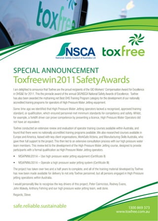 1300 869 373
www.toxfree.com.au
safe.reliable.sustainable
I am delighted to announce that Toxfree are the proud recipients of the GIO Workers’ Compensation Award for Excellence
in OHS&E for 2011.This the pinnacle award of the annual GIO/NSCA National Safety Awards of Excellence. Toxfree
has also been awarded the mytraining.net Best OHS Training Program category for the development of our nationally
accredited training programs for operators of High Pressure Water Jetting equipment.
Some time ago we identified that High Pressure Water Jetting operators lacked a recognised, approved training
standard, or qualification, which ensured personnel met minimum standards for competency and safety. Whilst,
for example, a forklift driver can prove competence by presenting a licence, High Pressure Water Operators did
not have an equivalent.
Toxfree conducted an extensive review and evaluation of operator training courses available within Australia, and
found that there were no nationally accredited training programs available.We also researched courses available in
Europe and America, liaised with key client organisations,WorkSafe Victoria, and Manufacturing Skills Australia, who
gave their full support to the project.This then led to an extensive consultation process with our high pressure water
team members.This review led to the development of the High Pressure Water Jetting course, designed to provide
participants with a formal qualification as High Pressure Water Jetting operators.
•	 MSAPMWJ201A – Use high pressure water jetting equipment (Certificate II)
•	 MSAPMWJ301A – Operate a high pressure water jetting system (Certificate III)
The project has taken over two and a half years to complete, and all of the training material developed by Toxfree
has now been made available for delivery to not only Toxfree personnel, but all persons engaged in High Pressure
jetting operations within Australia.
I would personally like to recognise the key drivers of this project; Peter Cairncross, Rodney Evans,
John Wakely, Anthony Fehring and our high pressure water jetting team, well done.
Regards, Steve
Toxfreewin2011SafetyAwards
SPECIAL ANNOUNCEMENT
 