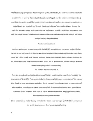 2
Preface: Every spring acrossthe central plainsof theUnited States,theworld bears witnessto whatis
considered to be some of the most violent weather on this pale blue dot we call home. In a matter of
seconds,entireswathsof neighborhoods,memories, and sometimes lives, are erased from existence, as
balls of ice the size baseballs hurl through the air and millions of volts of electricity arc through the
clouds.Forwhatever reason, unbeknownst to me, such power, instability, and chaos becomes the siren
song to a uniquegroup of individualswho are simultaneously curious enough,brave enough, and stupid
enough to study this phenomena.
This is where we come in.
As storm spotters, we have purpose out in the field. We cannot control, nor can we contain Mother
Nature, wecan only observe.In doing so,we providegreatly needed immediateinformation to the Storm
Prediction Center to help issue Tornado Warnings sooner, and in a lesser priority, but still valuable, we
are also able to report back both hail and wind values. But as with anything, there is the right way and
the wrong way to go about storm spotting.
This is where the manual comes in.
There are some, if not most parts, of this manual that are hard limits that are enforced purely for the
preservation of life and [Air Force] property,but in the same right, there are certain parts of this manual
that should be observed more as…guidelines. As this manual is passed down to the next generation of
Weather Flight Storm Spotters, always keep in mind it is designed to be changed when necessity and
experience dictate. However, as in AFROTC, just as we deploy as a team, we train as team; always
discuss changes amongst one another.
When we deploy, no matter the day, no matter the storm, never lose sight of the fact that our number
one goal is to come home. Good luck, and good hunting.
 
