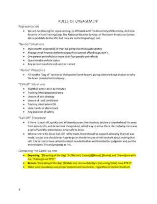 3
RULES OF ENGAGEMENT
Representation
 We are not chasingfor,representing, oraffiliatedwith The Universityof Oklahoma,AirForce
Reserve OfficerTrainingCorp, The National WeatherService,orThe Storm PredictionCenter.
We reportdata to the SPC,but theyare nottellingustogo out.
“No-Go” Situations
 Main stormsexpectedEof HWY 69 goingintothe OuachitaMtns
 Alwayscheckfinancesbeforeyougo;if youcannot affordto go,don’t.
 One personpervehicle ormore thanfour people pervehicle
 Questionable vehiclestatus
 Anypersoninvehicle notspottertrained
“No-Go” Procedure
 Fill outthe “Day of” sectionof the SpotterEventReport,givingadetailedexplanationonwhy
the team decidednottodeploy.
“Call-off” Situations
 Nightfall within45to 30 minutes
 Trackinginto a populatedarea
 Unsure of exitstrategy
 Unsure of road conditions
 Trackinginto EasternOK
 Uncertaintyof storm track
 Anyquestionof safety
“Call-Off” Procedure
 If there is a call off,quicklyandefficientlyassessthe situation,declare atowntoheadfor away
fromactive cells,anddetermine the quickest,safestwaytoarrive there.Recordwhythere was
a call off andthe actiontaken,once safe to doso.
 WheneitheraNo-Goor Call-Off call ismade,there shouldbe supportastowhy that call was
made,butno one shouldeverhave togo on the defensive orfeel hesitantaboutmakingthat
call.It isbetterto have calleditand notneededtothanwithholdbetter judgmentandputthe
entire team’slife andpropertyatrisk.
Contacting the Cadre via text
 Departing: “[Greetingof the day] [Sir/Ma’am].Cadet(s)[Name],[Name],and[Name] are with
me,[Name] isourFPO.”
 Return: “[Greetingof the day] [Sir/Ma’am].Accountabilityis[returning/total] have RTB’d”
 Make sure you always use propercustomsand courtesies,regardlessof contactmedium
 