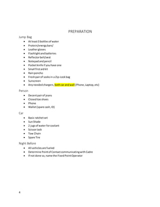 4
PREPARATION
Jump Bag
 At least3 bottlesof water
 Protein/energybars/
 Leathergloves
 Flashlightandbatteries
 Reflectorbelt/vest
 Notepadandpencil
 Pocketknife if youhave one
 Small firstaidkit
 Rainponcho
 Freshpairof socksin a Zip-Lockbag
 Sunscreen
 Anyneededchargers,bothcar andwall (Phone,Laptop,etc)
Person
 Decentpairof jeans
 Closedtoe shoes
 Phone
 Wallet(spare cash,ID)
Car
 Basic ratchetset
 SunShade
 2 jugsof water forcoolant
 ScissorJack
 Tow Chain
 Spare Tire
Night Before
 All vehiclesare fueled
 Determine Pointof ContactcommunicatingwithCadre
 If not done so,name the FixedPointOperator
 