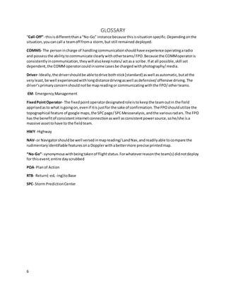 6
GLOSSARY
“Call-Off”- thisisdifferentthana“No-Go” instance because thisissituationspecific.Dependingonthe
situation,youcancall a teamoff froma storm, but still remained deployed.
COMMS- The personincharge of handlingcommunicationshouldhave experience operatingaradio
and possessthe abilitytocommunicate clearlywithotherteams/FPO.Because the COMMoperatoris
consistentlyincommunication,theywill alsokeepnotes/actasa scribe.If at all possible,skill set
dependent,the COMMoperatorcouldinsome casesbe charged withphotography/media.
Driver- Ideally,the drivershouldbe able todrive bothstick[standard] aswell asautomatic,butatthe
veryleast, be well experiencedwithlongdistancedrivingaswell asdefensive/offensive driving.The
driver’sprimaryconcernshould notbe mapreadingor communicatingwiththe FPO/otherteams.
EM- EmergencyManagement
FixedPointOperator- The fixedpointoperatordesignatedroleistokeepthe teamoutin the field
apprisedasto what isgoingon,evenif itis justfor the sake of confirmation.The FPOshouldutilize the
topographical feature of google maps,the SPCpage/SPCMesoanalysis,andthe variousradars.The FPO
has the benefitof consistentinternetconnectionaswell asconsistentpowersource,sohe/she isa
massive assettohave to the fieldteam.
HWY- Highway
NAV- or Navigatorshouldbe well versedinmapreading/LandNav,andreadilyable tocompare the
rudimentaryidentifiable featuresona Dopplerwithabettermore precise printedmap.
“No-Go”- synonymouswithbeingtakenof flightstatus.Forwhateverreasonthe team(s) didnotdeploy
for thisevent;entire dayscrubbed
POA- Planof Action
RTB- Return(-ed, -ing)toBase
SPC- Storm PredictionCenter
 