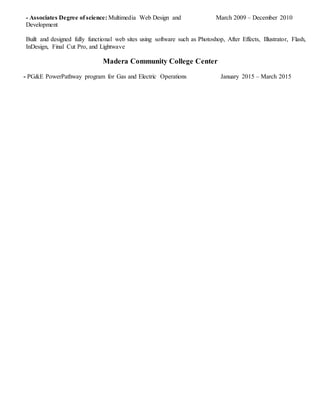 - Associates Degree of science: Multimedia Web Design and March 2009 – December 2010
Development
Built and designed fully functional web sites using software such as Photoshop, After Effects, Illustrator, Flash,
InDesign, Final Cut Pro, and Lightwave
Madera Community College Center
- PG&E PowerPathway program for Gas and Electric Operations January 2015 – March 2015
 