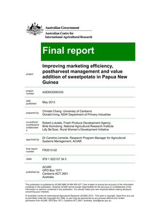 Final report
project
Improving marketing efficiency,
postharvest management and value
addition of sweetpotato in Papua New
Guinea
project
number
ASEM/2006/035
date
published
May 2013
prepared by
Christie Chang, University of Canberra
Donald Irving, NSW Department of Primary Industries
co-authors/
contributors/
collaborator
s
Robert Lutulele, Fresh Produce Development Agency
Birte Komolong, National Agricultural Research Institute
Lilly Be’Soer, Rural Women’s Development Initiative
approved by
Dr Caroline Lemerle, Research Program Manager for Agricultural
Systems Management, ACIAR
final report
number
FR2013-02
ISBN 978 1 922137 34 0
published by
ACIAR
GPO Box 1571
Canberra ACT 2601
Australia
This publication is published by ACIAR ABN 34 864 955 427. Care is taken to ensure the accuracy of the information
contained in this publication. However ACIAR cannot accept responsibility for the accuracy or completeness of the
information or opinions contained in the publication. You should make your own enquiries before making decisions
concerning your interests.
© Australian Centre for International Agricultural Research (ACIAR) 2013 - This work is copyright. Apart from any use
as permitted under the Copyright Act 1968, no part may be reproduced by any process without prior written
permission from ACIAR, GPO Box 1571, Canberra ACT 2601, Australia, aciar@aciar.gov.au.
 