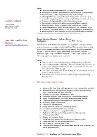 PERSONAL SKILLS
Creative flair
Attention to details
Goals orientated
Please take a look of My Work
WEB SITE:
http://aymvisualarts.blogspot.com/
Duties:
 Organizing the effective and efficient utilization of store space.
 Working closely with the management and marketing team to increase sales.
 Recommending brand, price point and buying depth strategies.
 Working with the VM Manager & sales teams to achieve commercial goals.
 Involved in rearranging, remerchandising & replenishing new stock as it arrives.
 Analyzing sales figures and forecasting future sales volumes.
 Communicating with other retail channels on overall business plans.
 Coordinating store display in line with brand guidelines and strategy.
 Delivering weekly floor moves, window installations and mannequin styling.
 Translating catalogues & promotions into real designs on the showroom floor.
 Reporting on mark down strategies, current performance and market trends.
-------------------------------------------------------------------------------
Kuwait Ministry Education – Gahraa - Kuwait
Art Teacher Jan 2016 – Present
Educate young students basic art principles and techniques while encouraging
creative expression and nurturing artistic abilities. These specialized elementary
school teachers develop and execute lesson plans about art techniques and art
history. To teach in a public school, a candidate must typically complete a
bachelor's degree program and obtain a teaching license from his or her state.
Internship experience is also usually necessary.
Duties:
 oversee the production of paintings, drawings and sculptures.
 Media used may include pencil, charcoal, watercolor paint and oil-
based paint; projects may also involve tactile materials such as
felt, Styrofoam, fabric or clay.
 Incorporate lesson plans that use recycled or refuse materials to
teach eco-friendliness.
 The curriculum usually includes art history through profiling
famous artists.
KEY SKILLS AND COMPETENCIES
 Demonstrable visual design skills with a strong retail merchandising portfolio
 Solid experience in field visual merchandising, including window displays,
signs, interior displays and space utilization
 effective communication and negotiation skills;
 Knowledge of current visual merchandising trends and best practices
 An eye for interior designs and putting showroom displays together.
 Experience of space or visual planning within the retail sector.
 a talent for design, color and style;
 creative flair and imagination;
 strong interest in current and future design trends;
 visual/spatial awareness and manual dexterity;
 effective communication and negotiation skills;
 Proficiency in Photoshop, Illustrator, or other visual design tools
 Proficiency in MS Office
 Creative and innovative thinker
 Ability to analyze sales merchandising reports and survey results
 engaging and working well with a range of teams;
 able to work with constructive criticism.
 Possess graphic design skills and experience of window décor simulations and
special window concepts.
REFERENCES – Available for Part time start from 12pm
 