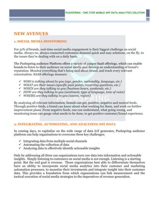 PUSHSPRING – ONE STOP MOBILE APP DATA ANALYTICS SOLUTION
–
NEW AVENUES
1. SOCIAL MEDIA MONITORING
For 51% of brands, real-time social media engagement is their biggest challenge on social
media. Always on, always connected customers demand quick and easy solutions, on the fly, to
the issues they’re dealing with on a daily basis.
The Pushspring audience Platform offers a variety of unique SaaS offerings, which can enable
brands to listen to their audience on social media and develop an understanding of brand’s
reputation. Monitor everything that’s being said about brand, and track every relevant
conversation. SAAS offerings measure:
ü WHO is talking about/to you (age, gender, nationality, language, etc.)
ü WHAT are their issues (specific pain points, recurring questions, etc.)
ü WHEN are they talking to you (business hours, weekends, etc.)
ü HOW are they talking to you (sentiment, type of language, tone of voice)
ü WHERE are they talking to you (source, region)
By analysing all relevant information, brands can get, positive, negative and neutral feeds.
Through positive feeds, a brand can know about what working for them, and work on further
improvement plans. From negative feeds, one can understand, what going wrong, and
monitoring team can gauge what needs to be done, to get positive customer/brand experience.
2. INTEGRATING, AUTOMATING, AND ANALYZING IOT DATA
In coming days, to capitalize on the wide range of data IoT generates, Pushspring audience
platform can help organizations to overcome three key challenges;
ü Integrating data from multiple social channels
ü Automating the collection of data
ü Analyzing data to effectively identify actionable insights
Only by addressing all three can organizations turn raw data into information and actionable
insights. Simply listening to customers on social media is not enough. Listening is a starting
point. But the end goal is revenue. Those organizations best able to differentiate themselves
have an ability to incorporate social media analytics into their customer and marketing
automation processes, to monetize their investments and integrate insight into their customer
data. This provides a foundation from which organizations can link measurement and the
tactical execution of social media strategies to the imperatives of revenue generation.
 