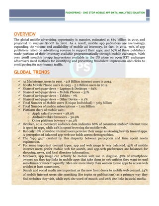 PUSHSPRING – ONE STOP MOBILE APP DATA ANALYTICS SOLUTION
–
OVERVIEW
The global mobile advertising opportunity is massive, estimated at $69 billion in 2015 and
projected to surpass $100B in 2016. As a result, mobile app publishers are increasingly
expanding the volume and availability of mobile ad inventory. In fact, in 2014, 70% of app
publishers relied on advertising revenue to support their apps, and 69% of these publishers
made portions of their inventory available programmatically through mobile exchanges. With
over 200B monthly in-app impressions available in the US alone on open RTB exchanges
advertisers need methods for identifying and preventing fraudulent impressions and clicks to
avoid paying for non-human traffic.
GLOBAL TRENDS
ü 35 Mn internet users in 1995 - 2.8 Billion internet users in 2014.
ü 80 Mn Mobile Phone users in 1995 – 5.2 Billion users in 2014.
ü Share of web page views – Laptops & Desktops – 62%
ü Share of web page views – Mobile Phones – 31%
ü Share of web page views – Tablets – 7%
ü Share of web page views – Other Device – 0.1%
ü Total Number of Mobile users (Unique Individual) – 3.65 Billion
ü Total Number of mobile subscriptions – 7.09 Billion
ü Platform share of mobile web:-
o Apple safari browsers – 38.9%
o Android webkit browsers – 30.9%
o Other platform bowsers – 30.2%
ü October, 2014 comScore audience data indicates 88% of consumer mobile* internet time
is spent in apps, while 12% is spent browsing the mobile web.
ü But only 18% of mobile internet users perceive their usage as skewing heavily toward apps.
A perception of balanced app-web use holds across demographics.
ü The “app gap” created by this disparity between perception and time spent needs
explanation.
ü For some important content types, app and web usage is very balanced. 42% of mobile
internet users prefer mobile web for search, and app-web preferences are balanced for
shopping, news, and local directory information.
ü Moreover, app usage can actually be mobile web use in disguise. 52% of smartphone
owners say they tap links in mobile apps that take them to web articles they want to read
sometimes or more frequently. Men are more likely than women to use apps to access web
articles at least sometimes.
ü Search and social media are important as the new front doors to mobile web content. 54%
of mobile internet users cite searching (for topics or publications) as a primary way they
find websites they visit, while 29% cite word-of-mouth, and 26% cite links in social media.
 
