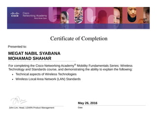 Certificate of Completion
May 26, 2016
Date
For completing the Cisco Networking Academy® Mobility Fundamentals Series: Wireless
Technology and Standards course, and demonstrating the ability to explain the following:
• Technical aspects of Wireless Technologies
• Wireless Local Area Network (LAN) Standards
Presented to:
MEGAT NABIL SYABANA
MOHAMAD SHAHAR
John Lim, Head, LEARN Product Management
 
