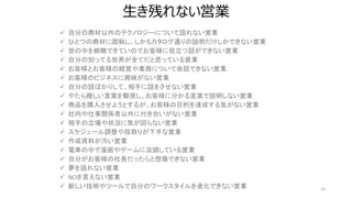 生き残れない営業
10
 自分の商材以外のテクノロジーについて語れない営業
 ひとつの商材に固執し、しかもカタログ通りの説明だけしかできない営業
 世の中を俯瞰できていのでお客様に役立つ話ができない営業
 自分の知ってる世界が全てだと思っている営業
 お客様とお客様の経営や業務について会話できない営業
 お客様のビジネスに興味がない営業
 自分の話ばかりして、相手に話をさせない営業
 やたら難しい言葉を駆使し、お客様に分かる言葉で説明しない営業
 商品を購入させようとするが、お客様の目的を達成する気がない営業
 社内や仕事関係者以外に付き合いがない営業
 相手の立場や状況に気が回らない営業
 スケジュール調整や段取りが下手な営業
 作成資料が汚い営業
 電車の中で漫画やゲームに没頭している営業
 自分がお客様の社長だったらと想像できない営業
 夢を語れない営業
 NOを言えない営業
 新しい技術やツールで自分のワークスタイルを進化できない営業
 
