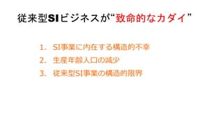 1. SI事業に内在する構造的不幸
2. 生産年齢人口の減少
3. 従来型SI事業の構造的限界
従来型SIビジネスが“致命的なカダイ”
 