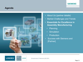 LOGOEX Unrestricted © Siemens AG 2014
Page 12
Agenda
• About Us (partner details)
• Market Challenges and Trends
• Essentials for Excellence in
Assembly Manufacturing
• Planning
• Simulation
• Production
• Success with Siemens and
[Partner]
 