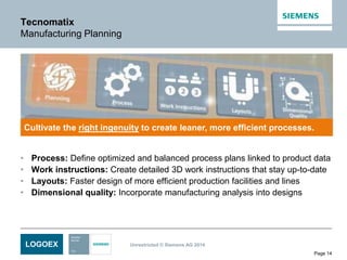 LOGOEX Unrestricted © Siemens AG 2014
Page 14
Tecnomatix
Manufacturing Planning
• Process: Define optimized and balanced process plans linked to product data
• Work instructions: Create detailed 3D work instructions that stay up-to-date
• Layouts: Faster design of more efficient production facilities and lines
• Dimensional quality: Incorporate manufacturing analysis into designs
Cultivate the right ingenuity to create leaner, more efficient processes.
 