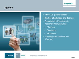 LOGOEX Unrestricted © Siemens AG 2014
Page 5
Agenda
• About Us (partner details)
• Market Challenges and Trends
• Essentials for Excellence in
Assembly Manufacturing
• Planning
• Simulation
• Production
• Success with Siemens and
[Partner]
 