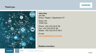 LOGOEX Unrestricted © Siemens AG 2016
Page 35
John Doe
Job title
Group / Region / Department XY
Street 123
12345 City
Phone: +49 (123) 45 67 89
Fax: +49 (123) 45 67 89
Mobile: +49 (123) 45 67 89 0
E-mail:
john.doe@Realize innovation.
Thank you
Realize innovation.
 