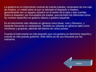 La guitarra es un instrumento musical de cuerda pulsada, compuesto de una caja de madera, un mástil sobre el que va adosado el diapasón o trastero, generalmente con un agujero acústico en el centro de la tapa y seis cuerdas. Sobre el diapasón van incrustados los trastes, que permiten los diferentes tonos. Su nombre específico es guitarra clásica o guitarra española Es el instrumento más utilizado en géneros como blues, rock y flamenco, y bastante frecuente en cantautores. También es utilizada en géneros tales como rancheras y gruperas, además del folclore de varios países. Cuando el instrumento es más pequeño que una guitarra se denomina requinto y cuando es más grande guitarrón. Este último es de uso frecuente por los mariachis. Indice 