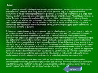 Origen  Los orígenes y evolución de la guitarra no son demasiado claros, ya que numerosos instrumentos similares eran utilizados en la Antigüedad, por lo que es usual seguir la trayectoria de este instrumento a través de las representaciones pictóricas y esculturales encontradas a lo largo de la historia. Existen evidencias arqueológicas en bajorrelieves encontrados en Alaça Hüyük (norte de la actual Turquía) de que en torno al año 1000 a. C. los hititas y asirios crearon instrumentos de cuerda parecidos a la lira —el instrumento de varias cuerdas más sencillo y antiguo del mundo— pero con el agregado de una caja de resonancia, por lo que serían antecesores de la guitarra. También se han encontrado representaciones en dibujos del antiguo Egipto que se asemejan a un instrumento similar a la guitarra. Existen dos hipótesis acerca de sus orígenes. Una de ellas le da un origen greco-romano y piensa es un descendiente de la fidícula y la otra considera que la guitarra es un instrumento introducido por los árabes durante la invasión musulmana de la Península Ibérica y que posteriormente evolucionó en España.[2] Según la primera hipótesis, estos instrumentos llegaron hasta los griegos, que deformaron ligeramente su nombre, kizára o kettarah, que en castellano se terminó llamando cítara. Este hecho ha dado lugar a suponer que la guitarra deriva de la cítara griega y romana, a las que se le habría añadido un mango al comienzo de nuestra era. Muchos estudiosos y musicólogos atribuyen la llegada de la guitarra a España por medio del imperio Romano en el año 400. La otra hipótesis sostiene que el primer instrumento con mástil fue la ud árabe, cuyo nombre los españoles terminaron fundiendo erróneamente con su artículo: "la ud" femenina se convirtió en el masculino "laúd". Fueron precisamente los árabes quienes introdujeron el instrumento en España, donde evolucionó de acuerdo a los gustos musicales de la plebe bajo dominación musulmana. En la India estos instrumentos eran conocidos en idioma sánscrito como sitar (instrumento descendiente de la vina) , palabra que proviene de dos palabras indoeuropeas que darían origen a la palabra española "guitarra": la raíz guīt (que produjo las palabras sánscritas guitá: ‘canción’, o sangīt: ‘música’) y la raíz tar, que significa ‘cuerda’ o ‘acorde’. Indice 