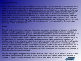 Caja de resonancia La caja de resonancia la conforman el fondo, la tapa armónica y los aros laterales. Los dos primeros son planos. El fondo está construido en madera de palosanto mientras que la tapa puede ser de pino, abeto, cedro o, en ocasiones, de ciprés. La tapa armónica tiene una perforación en su parte intermedia, llamada "boca" o "tarraja", y está reforzada por siete barras finas de madera que reciben el nombre de "varetas". Estas varetas están dispuestas en la parte interior y tienen forma de abanico. El número de varetas dentro de una guitarra depende del fabricante de la misma. Los aros son dos piezas largas y estrechas fabricadas con palosanto, curvadas a fuego y unidas en los extremos superior e inferior de la caja. Su unión se asegura en el interior con dos tacos de madera colocados uno en la base del mango y otro en la parte contraria. Los aros están reforzados a lo largo de su parte interna con dos tiras de madera que reciben el nombre de "tapajuntas". Mástil  El mástil está construido con madera de palosanto o cedro y está formado por el clavijero, el mástil y la quilla o zoque. En las guitarras modernas las clavijas están incluidas dentro de clavijeros metálicos, a diferencia del método empleado guitarras anteriores que consistía en insertar directamente las clavijas en la madera del clavijero. El clavijero está situado en el extremo del diapasón. Los clavijeros modernos tienen dos cortes verticales y están preparados para recibir los huesos, que son las pequeñas piezas en las las cuerdas van enrolladas. Las clavijas metálicas quedan en la parte exterior del clavijero y se emplean para afinar el instrumento mediante la tensión que ejercen sobre las cuerdas. Su tensión puede modificarse para la afinación mediante un sistema de tornillos sin fin impulsados por las clavijas, que implican pequeños rodillos sobre los cuales se envuelven las cuerdas. Éstas pasan a continuación por el puente superior, en el cual se cavan pequeños surcos que guían cada cuerda hacia el diapasón hasta llegar al clavijero. El clavijero puede llamarse también pala o maquinaria; de este mecanismo depende la afinación de las cuerdas de la guitarra. La parte más larga del mango recibe el nombre de mástil y está cubierto con el diapasón, que es un trozo de madera, habitualmente de palosanto o ébano, sobre el que presionan los dedos las cuerdas de la guitarra. La quilla o zoque es la base del mango que se fija a la caja de resonancia. Indice 