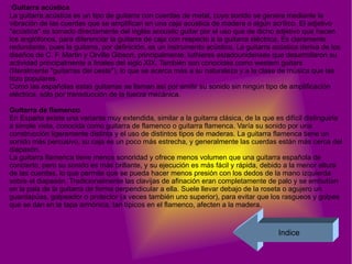 Guitarra acústica  La guitarra acústica es un tipo de guitarra con cuerdas de metal, cuyo sonido se genera mediante la vibración de las cuerdas que se amplifican en una caja acústica de madera o algún acrílico. El adjetivo "acústica" es tomado directamente del inglés acoustic guitar por el uso que de dicho adjetivo que hacen los anglófonos, para diferenciar la guitarra de caja con respecto a la guitarra eléctrica. Es claramente redundante, pues la guitarra, por definición, es un instrumento acústico. La guitarra acústica deriva de los diseños de C. F. Martin y Orville Gibson, principalmente, luthieres estadounidenses que desarrollaron su actividad principalmente a finales del siglo XIX. También son conocidas como western guitars (literalmente "guitarras del oeste"), lo que se acerca más a su naturaleza y a la clase de música que las hizo populares. Como las españolas estas guitarras se llaman así por emitir su sonido sin ningún tipo de amplificación eléctrica, sólo por transducción de la fuerza mecánica. Guitarra de flamenco  En España existe una variante muy extendida, similar a la guitarra clásica, de la que es difícil distinguirla a simple vista, conocida como guitarra de flamenco o guitarra flamenca. Varía su sonido por una construcción ligeramente distinta y el uso de distintos tipos de maderas. La guitarra flamenca tiene un sonido más percusivo, su caja es un poco más estrecha, y generalmente las cuerdas están más cerca del diapasón. La guitarra flamenca tiene menos sonoridad y ofrece menos volumen que una guitarra española de concierto, pero su sonido es más brillante, y su ejecución es más fácil y rápida, debido a la menor altura de las cuerdas, lo que permite que se pueda hacer menos presión con los dedos de la mano izquierda sobre el diapasón. Tradicionalmente las clavijas de afinación eran completamente de palo y se embutían en la pala de la guitarra de forma perpendicular a ella. Suele llevar debajo de la roseta o agujero un guardapúas, golpeador o protector (a veces también uno superior), para evitar que los rasgueos y golpes que se dan en la tapa armónica, tan típicos en el flamenco, afecten a la madera. Indice 