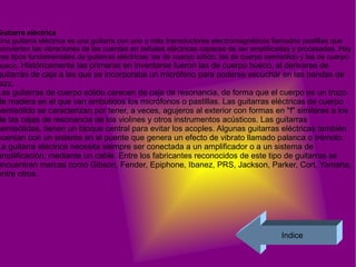 Guitarra eléctrica  Una guitarra eléctrica es una guitarra con uno o más transductores electromagnéticos llamados pastillas que convierten las vibraciones de las cuerdas en señales eléctricas capaces de ser amplificadas y procesadas. Hay tres tipos fundamentales de guitarras eléctricas: las de cuerpo sólido, las de cuerpo semisólido y las de cuerpo hueco.  Históricamente las primeras en inventarse fueron las de cuerpo hueco, al derivarse de guitarras de caja a las que se incorporaba un micrófono para poderse escuchar en las bandas de jazz. Las guitarras de cuerpo sólido carecen de caja de resonancia, de forma que el cuerpo es un trozo de madera en el que van embutidos los micrófonos o pastillas. Las guitarras eléctricas de cuerpo semisólido se caracterizan por tener, a veces, agujeros al exterior con formas en "f" similares a los de las cajas de resonancia de los violines y otros instrumentos acústicos. Las guitarras semisólidas, tienen un bloque central para evitar los acoples. Algunas guitarras eléctricas también cuentan con un sistema en el puente que genera un efecto de vibrato llamado palanca o trémolo. La guitarra eléctrica necesita siempre ser conectada a un amplificador o a un sistema de amplificación, mediante un cable. Entre los fabricantes reconocidos de este tipo de guitarras se encuentran marcas como Gibson, Fender, Epiphone, Ibanez, PRS, Jackson, Parker, Cort, Yamaha, entre otros. Indice 