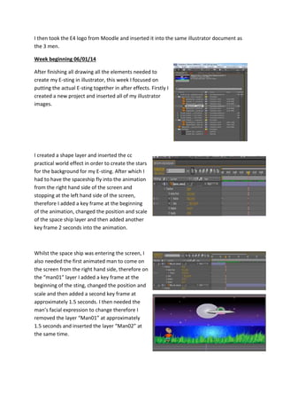 I then took the E4 logo from Moodle and inserted it into the same illustrator document as
the 3 men.
Week beginning 06/01/14
After finishing all drawing all the elements needed to
create my E-sting in illustrator, this week I focused on
putting the actual E-sting together in after effects. Firstly I
created a new project and inserted all of my illustrator
images.
I created a shape layer and inserted the cc
practical world effect in order to create the stars
for the background for my E-sting. After which I
had to have the spaceship fly into the animation
from the right hand side of the screen and
stopping at the left hand side of the screen,
therefore I added a key frame at the beginning
of the animation, changed the position and scale
of the space ship layer and then added another
key frame 2 seconds into the animation.
Whilst the space ship was entering the screen, I
also needed the first animated man to come on
the screen from the right hand side, therefore on
the “man01” layer I added a key frame at the
beginning of the sting, changed the position and
scale and then added a second key frame at
approximately 1.5 seconds. I then needed the
man’s facial expression to change therefore I
removed the layer “Man01” at approximately
1.5 seconds and inserted the layer “Man02” at
the same time.
 