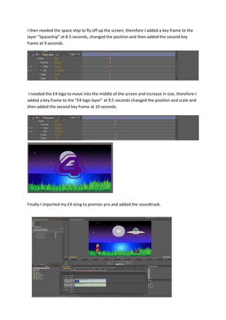 I then needed the space ship to fly off up the screen; therefore I added a key frame to the
layer “Spaceship” at 8.5 seconds, changed the position and then added the second key
frame at 9 seconds.
I needed the E4 logo to move into the middle of the screen and increase in size, therefore I
added a key frame to the “E4 logo layer” at 9.5 seconds changed the position and scale and
then added the second key frame at 10 seconds.
Finally I imported my E4 sting to premier pro and added the soundtrack.
 