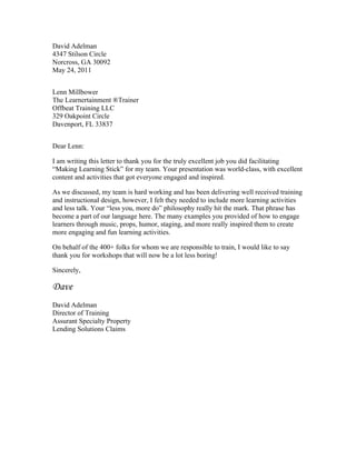 David Adelman
4347 Stilson Circle
Norcross, GA 30092
May 24, 2011
Lenn Millbower
The Learnertainment ®Trainer
Offbeat Training LLC
329 Oakpoint Circle
Davenport, FL 33837
Dear Lenn:
I am writing this letter to thank you for the truly excellent job you did facilitating
“Making Learning Stick” for my team. Your presentation was world-class, with excellent
content and activities that got everyone engaged and inspired.
As we discussed, my team is hard working and has been delivering well received training
and instructional design, however, I felt they needed to include more learning activities
and less talk. Your “less you, more do” philosophy really hit the mark. That phrase has
become a part of our language here. The many examples you provided of how to engage
learners through music, props, humor, staging, and more really inspired them to create
more engaging and fun learning activities.
On behalf of the 400+ folks for whom we are responsible to train, I would like to say
thank you for workshops that will now be a lot less boring!
Sincerely,
Dave
David Adelman
Director of Training
Assurant Specialty Property
Lending Solutions Claims
 