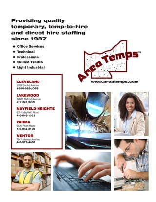 Office Services
Technical
Professional
Skilled Trades
Light Industrial
Providing quality
temporary, temp-to-hire
and direct hire staffing
since 1987
www.areatemps.comwww.areatemps.comwww.areatemps.com
TM
CLEVELAND
1228 Euclid Avenue
1-866-995-JOBS
LAKEWOOD
14801 Detroit Avenue
216-227-8200
MAYFIELD HEIGHTS
6391 Mayfield Road
440-646-1333
PARMA
5805 Pearl Road
440-842-2100
MENTOR
7547 Mentor Avenue
440-975-4400
 