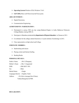  Operating System:Windows XP & Windows 7 & 8.
 SAP CRM, Micro soft Word ,Excel & Power point.
AREA OF INTREST :
 Digital Electronics.
 Communication Engineering.
ACHIEVEMENTS / PARTICIPATION :
 Participated in various NSS one day camps,Madurai-Chapter in Latha Mathavan Polytecnic
College,Madurai. during 2008-10.
 Participate in Marathon,conducted by Department of Physical Education in Chennai at 2011.
 Co-ordinator for the college cultural functions at Loyola institute of technology in 2013.
 Class representative at high school and College.
STRENGTH / HOBBIES :
 Hardworking and sincere
 Playing cricket and Internet Surfing.
 Reading Books.
PERSONAL DETAILS :
Father’s Name : Mr. S.Thangaraj.
Mother’s Name . : Mrs. T.Angammal
DOB : 20th MAY 1991.
Sex : Male
Marital Status : Single
Languages Known : English, Tamil.
Address : 94, Selva vinayagar Kovil Street,
Vallam,Shengottai-627809.
DECLARATION :
 