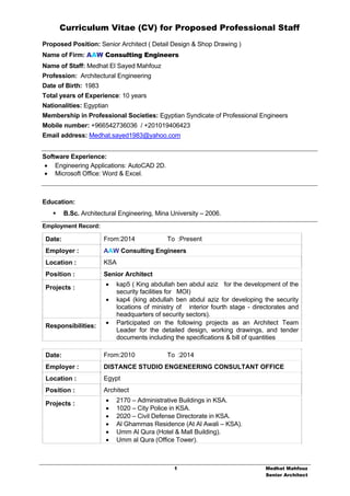 Curriculum Vitae (CV) for Proposed Professional Staff
1 Medhat Mahfouz
Senior Architect
Proposed Position: Senior Architect ( Detail Design & Shop Drawing )
Name of Firm: AAW Consulting Engineers
Name of Staff: Medhat El Sayed Mahfouz
Profession: Architectural Engineering
Date of Birth: 1983
Total years of Experience: 10 years
Nationalities: Egyptian
Membership in Professional Societies: Egyptian Syndicate of Professional Engineers
Mobile number: +966542736036 / +201019406423
Email address: Medhat.sayed1983@yahoo.com
Software Experience:
 Engineering Applications: AutoCAD 2D.
 Microsoft Office: Word & Excel.
Education:
 B.Sc. Architectural Engineering, Mina University – 2006.
Employment Record:
Date: From:2014 To :Present
Employer : AAW Consulting Engineers
Location : KSA
Position : Senior Architect
Projects :
 kap5 ( King abdullah ben abdul aziz for the development of the
security facilities for MOI)
 kap4 (king abdullah ben abdul aziz for developing the security
locations of ministry of interior fourth stage - directorates and
headquarters of security sectors).
Responsibilities:
 Participated on the following projects as an Architect Team
Leader for the detailed design, working drawings, and tender
documents including the specifications & bill of quantities
Date: From:2010 To :2014
Employer : DISTANCE STUDIO ENGENEERING CONSULTANT OFFICE
Location : Egypt
Position : Architect
Projects :
 2170 – Administrative Buildings in KSA.
 1020 – City Police in KSA.
 2020 – Civil Defense Directorate in KSA.
 Al Ghammas Residence (At Al Awali – KSA).
 Umm Al Qura (Hotel & Mall Building).
 Umm al Qura (Office Tower).
 
