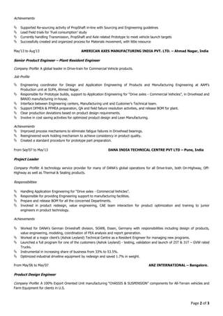 Page 2 of 3
Achievements
Supported Re-sourcing activity of PropShaft in-line with Sourcing and Engineering guidelines
Lead Field trials for ‘Fuel consumption’ study
Currently handling Transmission, PropShaft and Axle related Prototype to meet vehicle launch targets
Successfully created and organized process for Materials movement, with little resource
May’13 to Aug’13 AMERICAN AXES MANUFACTURING INDIA PVT. LTD. – Ahmad Nagar, India
Senior Product Engineer – Plant Resident Engineer
Company Profile: A global leader in Drive-train for Commercial Vehicle products.
Job Profile
Engineering coordinator for Design and Application Engineering of Products and Manufacturing Engineering at AAM’s
Production unit at SUPA, Ahmed Nagar.
Responsible for Prototype builds, support to Application Engineering for “Drive axles - Commercial Vehicles”, in Drivehead and
BANJO manufacturing in-house.
Interface between Engineering centers, Manufacturing unit and Customer’s Technical team.
Support DFMEA & PFMEA preparation, QA and field failure resolution activities, and release BOM for plant.
Clear production deviations based on product design requirements.
Involve in cost saving activities for optimized product design and Lean Manufacturing.
Achievements
Improved process mechanisms to eliminate fatigue failures in Drivehead bearings.
Reengineered work holding mechanism to achieve consistency in product quality.
Created a standard procedure for prototype part preparation.
From Sep’07 to May’13 DANA INDIA TECHNICAL CENTRE PVT LTD – Pune, India
Project Leader
Company Profile: A technology service provider for many of DANA’s global operations for all Drive-train, both On-Highway, Off-
Highway as well as Thermal & Sealing products.
Responsibilities
Handling Application Engineering for “Drive axles - Commercial Vehicles”.
Responsible for providing Engineering support to manufacturing facilities.
Prepare and release BOM for all the concerned Departments.
Involved in product redesign, value engineering, CAE team interaction for product optimization and training to junior
engineers in product technology.
Achievements
Worked for DANA’s German Driveshaft division, SGWB, Essen, Germany with responsibilities including design of products,
value engineering, modeling, coordination of FEA analysis and report generation.
Worked at a major client’s (Ashok Leyland) Technical Centre as a Resident Engineer for managing new programs.
Launched a full program for one of the customers (Ashok Leyland) - testing, validation and launch of 25T & 31T – GVW rated
Trucks.
Instrumental in increasing share of business from 33% to 53.5%.
Optimized industrial driveline equipment by redesign and saved 1.7% in weight.
From May’06 to May’07 ANZ INTERNATIONAL – Bangalore.
Product Design Engineer
Company Profile: A 100% Export Oriented Unit manufacturing “CHASSIS & SUSPENSION” components for All-Terrain vehicles and
Farm Equipment for clients in U.S.
 
