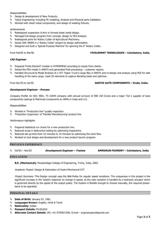 Page 3 of 3
Responsibilities
Design & development of New Products.
‘Value Engineering’ including FE modeling, Analysis and Physical parts Validation.
Worked with sheet metal components, and design of welding fixtures.
Achievements
Redesigned suspension A-Arm in formed sheet metal design.
Managed full design program from concept, design to FEA Analysis.
Redesigned parts for Rotary Cutter of Agricultural Machinery.
Saved USD 40000 in a ‘Rotary Cutter’ project by design optimization.
Designed and built a ‘Special Purpose Machine’ for spinning the 6” Rotary Cutter.
From Feb’05 to Mar’06 FIVELEMENT TEKNOLOGIES – Coimbatore, India.
CAE Engineer
Prepared ‘Finite Element’ models in HYPERMESH according to inputs from clients.
Solved the FEA model in ANSYS and generated Post-processing – customer reports.
Handled Structural & Modal Analysis of a 35T Tipper Truck’s Cargo Bay in ANSYS and re-design and analyze using FEA for safe
handling of the extra cargo. Used 2D elements to capture Bending loads and optimize.
From Dec’03 to Jan’05 SAKTHI AUTO COMPONENTS – Erode, India.
Development Engineer - Process
Company Profile: An ISO: 9001, TS 16949 company with annual turnover of INR 150 Crores and a major Tier-1 supplier of Auto
components castings & Machined components to OEMs in India and U.S.
Responsibilities
Worked in “Production line” quality inspection.
‘Production Supervisor’ of ‘Flexible Manufacturing’ product line.
Performance Highlights
Prepared statistical run charts for a new production line.
Reduced scrap in destructive testing by optimizing inspections.
Reduced set-up time from 22 minutes to 19 minutes by optimizing the work flow.
Worked on tool design and development for a new product launch program.
PREVIOUS EXPERIENCE
Oct’03 – Nov’03 Development Engineer – Trainee AMMARUN FOUNDRY – Coimbatore, India
EDUCATION
B.E. (Mechanical), Mookambigai College of Engineering, Trichy, India, 2002.
Academic Project: Design & Fabrication of Hydro-Mechanical CVT.
Project Summary: This Design concept uses the Belt-Pulley for regular speed variations. The uniqueness in this project is the
significant increase in the ‘system response’ to change in speed, as the ratio variation is handled by a Hydraulic actuator which
is governed directly by the speed of the output pulley. The System is flexible enough to choose manually, the required power-
band to be operated.
PERSONAL DETAILS
Date of Birth: January 07, 1981.
Languages Known: English, Hindi & Tamil.
Nationality: Indian
Passport Details: M1201824
Alternate Contact Details: (M) +91 9750921596; E/mail – engineergokul@gmail.com
 
