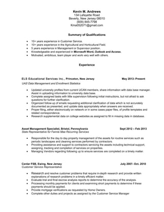 Kevin M. Andrews
134 Lafayette Road
Beverly, New Jersey 08010
(609) 845-7798
Kma052071@gmail.com
Summary of Qualifications
• 10+ years experience in Customer Service.
• 10+ years experience in the Agricultural and Horticultural Field.
• 5 years experience in Management or Supervisor position.
• Knowledgeable and experienced in Microsoft Word, Outlook and Access.
• Motivated, ambitious, team player and work very well with others.
Experience
ELS Educational Services Inc., Princeton, New Jersey May 2013- Present
UAS Data Management and Enrollment Statistics
• Updated university profiles from current UCAN members, share information with data base manager.
Assist in uploading information to university data base.
• Complete assigned tasks with little supervision following initial instructions, but not afraid to ask
questions for further clarification.
• Organized follow-up of emails requesting additional clarification of data which is not accurately
documented as presented, and update data appropriately when answers are received.
• Proper filing, either electronically on network or in some cases paper files, of profile templates and
related correspondence.
• Research supplemental data on college websites as assigned to fill in missing data in database.
Asset Management Specialist, Bristol, Pennsylvania Sept 2012 – Feb 2013
State Representative for Fannie Mae Recurring Services
• Responsible for the day to day property management of the assets for routine services such as
periodic landscapes and cleaning services performed by contractors.
• Providing assistance and support to contractors servicing the assets including technical support,
assigning, tracking and completion of services on properties.
• Managing Vendors regarding following up to ensure services are completed on a timely matter.
Cenlar FSB, Ewing, New Jersey July 2007- Oct. 2010
Customer Service Representative
• Research and resolve customer problems that require in-depth research and provide written
explanations of research problems in a timely efficient matter.
• Evaluate trial and final escrow analysis reports to determine the accuracy of the analysis.
• Processing monthly payments for clients and examining short payments to determine if these
payments should be applied.
• Provide mortgage verifications as requested by Home Owners.
• Complete other duties and projects as assigned by the Customer Service Manager
 