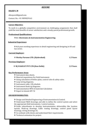 RESUME
DILEEP C M
dileepcm4@gmail.com
Contact. No: +91 9899029163
Career Objective:
To work in a globally competitive environment on challenging assignments that shall
yield the twin benefits of career satisfaction and a steady-paced professional growth.
Professional Qualifications:
B.E: Electronics & Instrumentation Engineering
Industrial Experience:
 4.1 years working experience in detail engineering and designing in Oil and
Gas sector.
Current Employer:
 Worley Parsons LTD. (Hyderabad) 1.5 Years
Previous Employer:
 M/S DAIVAT PVT LTD (New Delhi) 3.5 Years
Key Performance Areas
 Instrument data sheets.
 Material requisitions For Field Instrument.
 Sizing calculation of Orifice plate, control valve & safety valve.
 Loop wiring diagrams.
 Instrument cable / JB schedule.
 Instrument Hook-up Diagrams.
 Instrumentation MTO of materials Calculation
 Expert in Intools SPI 7.0
JOB RESPONSIBILITIES:
 Design and Detailed Engineering of Instrumentation & Control.
 Understand P&ID drawings and able to define the control system and select
the appropriate field instruments / control systems.
 Guide subordinates to develop Instrumentation deliverables like location
layouts, Hook-up drawings, Cable routing drawings, control panel layout
drawings, wiring drawings etc.
 Co-ordinate with clients and understand their requirements.
 Technical estimation for project.
 