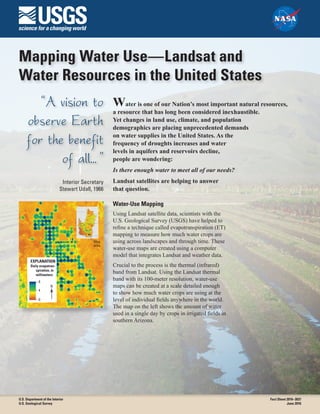 Mapping Water Use—Landsat and
Water Resources in the United States
“A vision to
observe Earth
for the benefit
of all... ”
Interior Secretary
Stewart Udall, 1966
Water is one of our Nation’s most important natural resources,
a resource that has long been considered inexhaustible.
Yet changes in land use, climate, and population
demographics are placing unprecedented demands
on water supplies in the United States. As the
frequency of droughts increases and water
levels in aquifers and reservoirs decline,
people are wondering:
Is there enough water to meet all of our needs?
Landsat satellites are helping to answer
that question.
Water-Use Mapping
Using Landsat satellite data, scientists with the
U.S. Geological Survey (USGS) have helped to
refine a technique called evapotranspiration (ET)
mapping to measure how much water crops are
using across landscapes and through time. These
water-use maps are created using a computer
model that integrates Landsat and weather data.
Crucial to the process is the thermal (infrared)
band from Landsat. Using the Landsat thermal
band with its 100-meter resolution, water-use
maps can be created at a scale detailed enough
to show how much water crops are using at the
level of individual fields anywhere in the world.
The map on the left shows the amount of water
used in a single day by crops in irrigated fields in
southern Arizona.
Map 01
Daily evapotran-
spiration, in
millimeters
EXPLANATION
8
4
0
N
Map
area
U.S. Department of the Interior
U.S. Geological Survey
Fact Sheet 2016–3037
June 2016
 