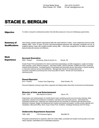 STACIE E. BERGLIN
Objective To obtain a long-term professional position that will allow exposure to new and challenging opportunities.
Summary of
Qualifications
Hard working, possess superior organizational skills with expert attention to detail. I have outstanding social and public
relations skills. I have 15 years of human resource/managerial experience with fast-paced companies and am an
analytical decision maker with excellent problem solving skills. I have been recognized for the ability to accomplish
tasks promptly with precision and efficiency.
Work
Experience
Account Executive
2004 – Present Armstrong, Doyle & Carroll, Inc. Wayne, PA
Create Power Point presentations for clients (voted best presentation), benefit comparisons, create and design
client websites, public relations programs. Administer health, Life/STD benefits, COBRA and FSA’s; authorize
medical reimbursements. Increased speed of receivables and prevented service interruption to clients resulting
in improved customer service and satisfaction. Manage high volume of correspondence with
insurance corporations preventing time consuming calls for clients. Review and reconciliation of
claims/accounts.
Owner/Operator
2012 - Present Custom Care Organizing West Chester, PA
Personal Organizer working to get others organized and feeling better about their environment and themselves.
Director of Arts and Entertainment
2002 – 2004 New Seasons at Devon Devon, PA
Organization and implementation of monthly theme meal, marketing events and community meetings. Daily
supervision, direction and assistance of residents, volunteers and community service. Interviewed and
scheduled entertainment, organized and implemented arts and activities for residents with dementia and/or
Alzheimer’s disease. Design of professional and creative documents and graphs, monthly activity calendar and
newsletters. (Microsoft Office, Word, Excel, Power Point, Publisher, Greetings Workshop and Print Shop).
Underwrite Department Associate
1998 – 2002 C & R Insurance Agency Blue Bell, PA
Processed endorsements for physicians within the United States, processed and tracked incoming claims and claim
history requests, credentialed and re-credentialed physicians.
124 East Biddle Street
West Chester, PA 19380
Cell: (610) 314-5074
E-mail: stacb@verizon.net
 