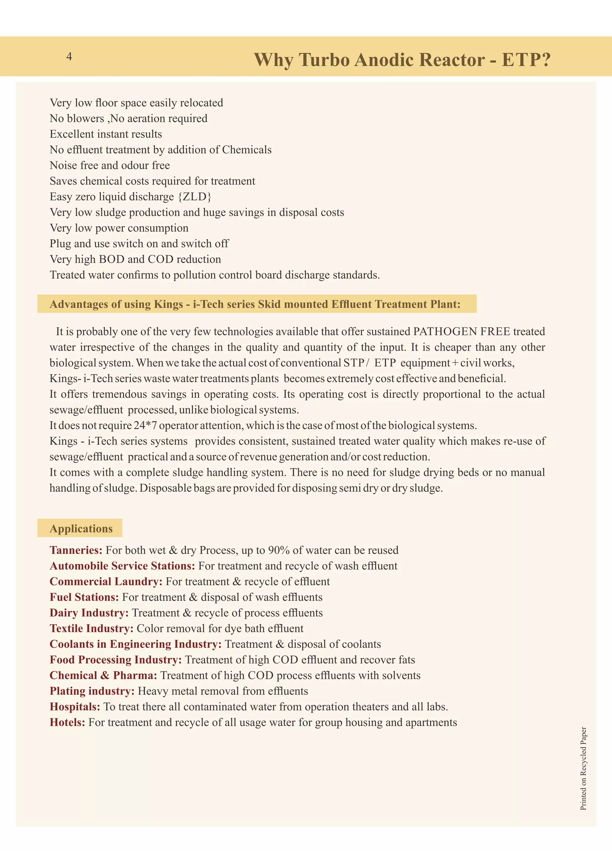 Why Turbo Anodic Reactor - ETP?
Very low ﬂoor space easily relocated
No blowers ,No aeration required
Excellent instant results
No efﬂuent treatment by addition of Chemicals
Noise free and odour free
Saves chemical costs required for treatment
Easy zero liquid discharge {ZLD}
Very low sludge production and huge savings in disposal costs
Very low power consumption
Plug and use switch on and switch off
Very high BOD and COD reduction
Treated water conﬁrms to pollution control board discharge standards.
Advantages of using Kings - i-Tech series Skid mounted Efﬂuent Treatment Plant:
It is probably one of the very few technologies available that offer sustained PATHOGEN FREE treated
water irrespective of the changes in the quality and quantity of the input. It is cheaper than any other
biologicalsystem.Whenwetaketheactualcostofconventional STP/ ETP equipment+civilworks,
Kings- i-Techserieswastewatertreatmentsplants becomesextremelycosteffectiveandbeneﬁcial.
It offers tremendous savings in operating costs. Its operating cost is directly proportional to the actual
sewage/efﬂuent processed,unlikebiologicalsystems.
Itdoes notrequire24*7 operatorattention,whichis thecaseofmostofthebiologicalsystems.
Kings - i-Tech series systems provides consistent, sustained treated water quality which makes re-use of
sewage/efﬂuent practicalandasourceofrevenuegenerationand/orcostreduction.
It comes with a complete sludge handling system. There is no need for sludge drying beds or no manual
handlingof sludge.Disposablebags areprovidedfor disposing semidry ordrysludge.
Applications
Tanneries: For both wet & dry Process, up to 90% of water can be reused
Automobile Service Stations: For treatment and recycle of wash efﬂuent
Commercial Laundry: For treatment & recycle of efﬂuent
Fuel Stations: For treatment & disposal of wash efﬂuents
Dairy Industry: Treatment & recycle of process efﬂuents
Textile Industry: Color removal for dye bath efﬂuent
Coolants in Engineering Industry: Treatment & disposal of coolants
Food Processing Industry: Treatment of high COD efﬂuent and recover fats
Chemical & Pharma: Treatment of high COD process efﬂuents with solvents
Plating industry: Heavy metal removal from efﬂuents
Hospitals: To treat there all contaminated water from operation theaters and all labs.
Hotels: For treatment and recycle of all usage water for group housing and apartments
4
PrintedonRecycledPaper
 