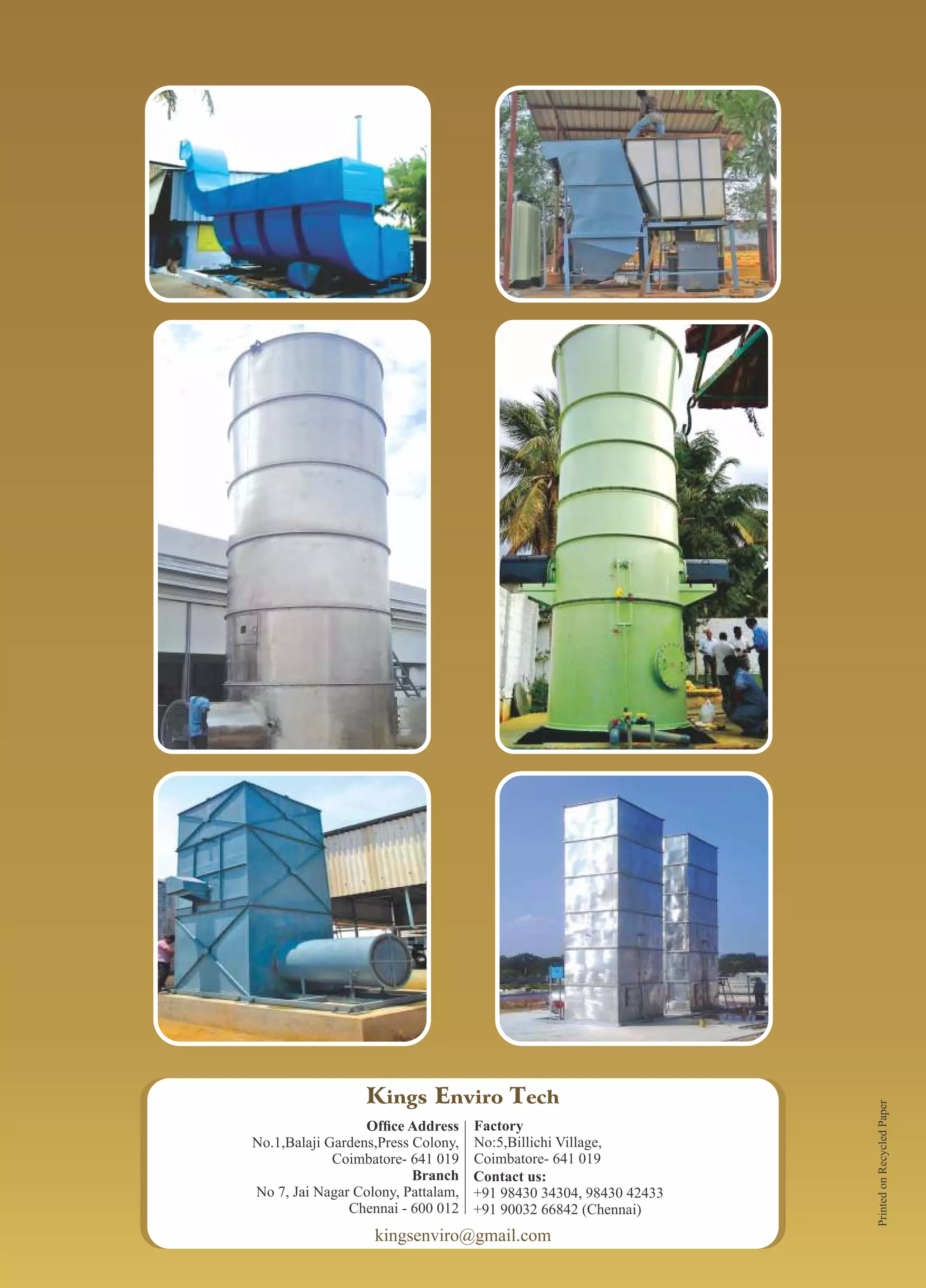 Kings Enviro Tech
Ofﬁce Address
No.1,Balaji Gardens,Press Colony,
Coimbatore- 641 019
Branch
No 7, Jai Nagar Colony, Pattalam,
Chennai - 600 012
Factory
No:5,Billichi Village,
Coimbatore- 641 019
Contact us:
+91 98430 34304, 98430 42433
+91 90032 66842 (Chennai)
kingsenviro@gmail.com
PrintedonRecycledPaper
 