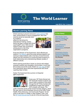 July 2016 | Vol. 3, Issue 5
World Learning News
World Learning is proud to announce Carla Lineback has
been named director of alumni engagement. She most
recently served as associate dean
for academic
affairs for the School for
International Training. Carla's
family has been involved with World
Learning/SIT since 1954 and she
hopes to foster new connections
among alumni of all of the
organization's programs.
Executive Director of The Experiment, Aaron Morehouse
spoke to The Atlantic about how study abroad programs are
working to keep students safe in the face of recent terrorist
attacks and the importance of continuing these programs to
build relationships and understanding between people of
different cultures.
World Learning would like to thank our donors who helped
empower students and strengthen communities in more than
60 countries around the world. Watch our new video to hear
from participants about what their experiences with World
Learning mean to them.
Follow The Experiment this summer on Snapchat
@the.experiment.
Every year, SIT Study Abroad and
SIT Graduate Institute students and
alumni open a window on the world
through the SIT Photo Contest with
breathtaking images that capture
SIT's mission and values. The
public chose the winner of the Crowd Favorite category, which
this year went to Anna Wadhwani alumna of the India: Public
Health, Policy Advocacy, and Community Program, for her
photo of two girls in a village in Uttar Pradesh, India. Visit
the SIT Study Abroad blog to see all of the winning photos.
In the News
After Recent Terror
Schools Grapple with
Study Abroad (The
Atlantic)
Leah Willingham:
Roadblocks to
Reconciliation (Concord
Monitor)
Philadelphia Student
Receives Experiment
Scholarship (University
City Review)
Aaron Brazelton: Foreign
Exchange is America's
Real Currency (Alabama
Local)
How Vermont Teenagers
View Present Day
Politics (Battleboro
Reformer)
Balkan Youth Office
Aims to Breach Wartime
Divides (Balkan Insight)
Bigger but Not
Necessarily Better (US
News)
IYLEP Participants
Represent the Youth of
Today at Fourth of July
Celebration (Brattleboro
Reformer)
 