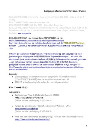 Language Studies International, Brussel
BIBLIOGRAFIE (I): oriëntering + n.a.v. Activiteit Kiddy Eté 2013 – Kids 6-12j en J
12-18j
BIBLIOGRAFIE (II): rest vakbibliotheek NL
BIBLIOGRAFIE (III): W8-Eté 2013 – Baby Club Immersion
BIBLIOGRAFIE (IV): nieuwe bibliotheekitems voor de Lessen/Cours 2013-2014 uit de
Muntpunt-collectie (OBIB, centrum) voor verschillende talen (Engels, Arabisch, Frans,
Duits) <<< www.muntpunt.be
BIBLIOGRAFIE (V) = de nieuwe items (21/10/2013) o.a via:
http://zoeken.muntpunt.bibliotheek.be/?q=Meertaligheid&skin=catalogus
Surf naar deze site voor de volledige beschrijvingen wat de TIJDSCHRIFTartikels
betreft ! Zo kom je te weten waar in welk tijdschrift déze artikels terugvindbaar
zijn.
U heeft als leerkracht misschien ook – via uw opdracht op een Secundaire School –
(persoonlijk) – toegang tot de databanken van Gopress/Mediargus ... zo kan u dàn
meteen ook in de pers en in een heel aantal tijdschritabonnementen op zoek gaan naar
... van het opnieuw kennen van een bepaalde (tijdschrift-)titel tot de exacte
paragraaf van een precies artikel uit een bepaalde krant van x-tijd terug ! Cfr.:
http://www.onderwijsinbrussel.be/nieuws/twee-nieuwe-gratis-diensten-van-openbare-bibliotheken-
voor-secundaire-scholen
Legenda:
● Geraadpleegde informatiebronnen + aangereikte informatiebronnen
(COLLECTIEVORMING) voor de vakbibliotheek van het LSI
● BIBLIO V: in chronologische volgorde, naar uitgeversdatum
BIBLIOGRAFIE (V)
WEBSITES
● Centrum voor Taal & Onderwijs [www] / CTENO
http://www.cteno.be/?idWs=15
(datum laatste raadpleging: 21/10/2013)
● Fureur du Lire [www] / Féderation Bruxelles-Wallonie ; Etnic
www.fureurdelire.cfwb.be
(datum laatste raadpleging: 21/10/2013)
● Huis van het Nederlands Brussel [www] / Huis van het Nederlands Brussel
http://www.huisnederlandsbrussel.be/
1
 