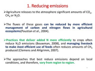 1. Reducing emissions
Agriculture releases to the atmosphere significant amounts of CO2,
CH4 or N2O.
The fluxes of these gases can be reduced by more efficient
management of carbon and nitrogen flows in agricultural
ecosystems(Paustian et al., 2004).
Practices that deliver added N more efficiently to crops often
reduce N2O emissions (Bouwman, 2008), and managing livestock
to make most efficient use of feeds often reduces amounts of CH4
produced (Clemens and Ahlgrimm, 2007).
The approaches that best reduce emissions depend on local
conditions, and therefore, vary from region to region.
19
 