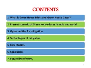 CONTENTS
1. What is Green House Effect and Green House Gases?
2. Present scenario of Green House Gases in India and world.
3. Opportunities for mitigation.
4. Technologies of mitigation.
5. Case studies.
6. Conclusion.
7. Future line of work.
2
 