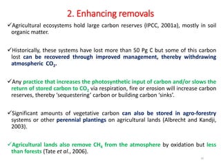 2. Enhancing removals
Agricultural ecosystems hold large carbon reserves (IPCC, 2001a), mostly in soil
organic matter.
Historically, these systems have lost more than 50 Pg C but some of this carbon
lost can be recovered through improved management, thereby withdrawing
atmospheric CO2.
Any practice that increases the photosynthetic input of carbon and/or slows the
return of stored carbon to CO2 via respiration, fire or erosion will increase carbon
reserves, thereby ‘sequestering’ carbon or building carbon ‘sinks’.
Significant amounts of vegetative carbon can also be stored in agro-forestry
systems or other perennial plantings on agricultural lands (Albrecht and Kandji,
2003).
Agricultural lands also remove CH4 from the atmosphere by oxidation but less
than forests (Tate et al., 2006).
20
 